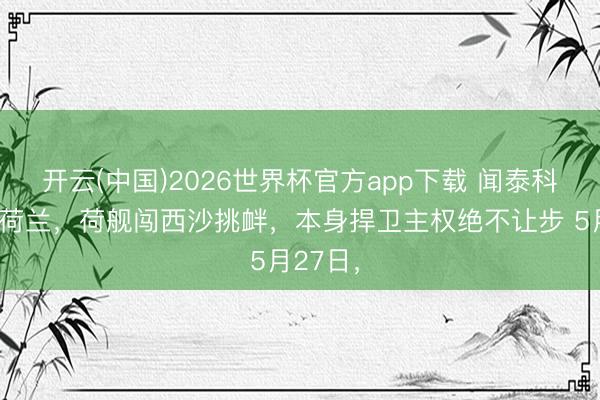 开云(中国)2026世界杯官方app下载 闻泰科技告状荷兰，荷舰闯西沙挑衅，本身捍卫主权绝不让步 5月27日，