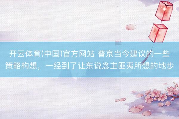 开云体育(中国)官方网站 普京当今建议的一些策略构想，一经到了让东说念主匪夷所想的地步