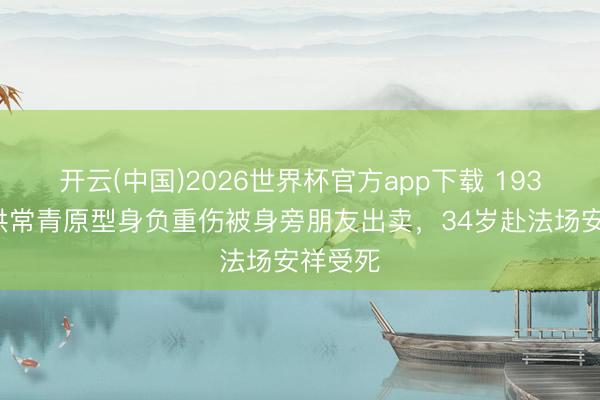 开云(中国)2026世界杯官方app下载 1933年，洪常青原型身负重伤被身旁朋友出卖，34岁赴法场安祥受死