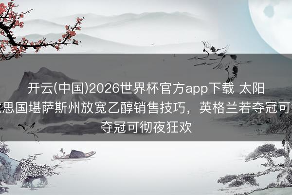 开云(中国)2026世界杯官方app下载 太阳报：好意思国堪萨斯州放宽乙醇销售技巧，英格兰若夺冠可彻夜狂欢