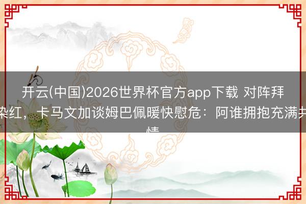 开云(中国)2026世界杯官方app下载 对阵拜仁染红，卡马文加谈姆巴佩暖快慰危：阿谁拥抱充满共情​