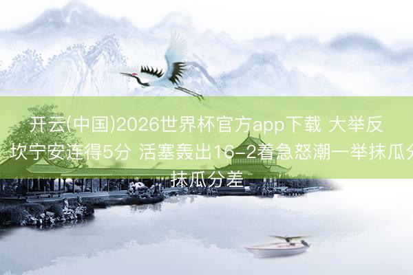 开云(中国)2026世界杯官方app下载 大举反击！坎宁安连得5分 活塞轰出16-2着急怒潮一举抹瓜分差