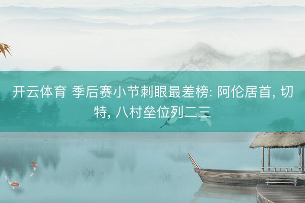 开云体育 季后赛小节刺眼最差榜: 阿伦居首， 切特， 八村垒位列二三