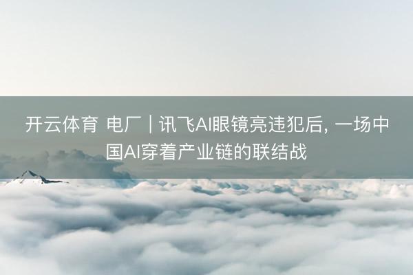开云体育 电厂 | 讯飞AI眼镜亮违犯后， 一场中国AI穿着产业链的联结战