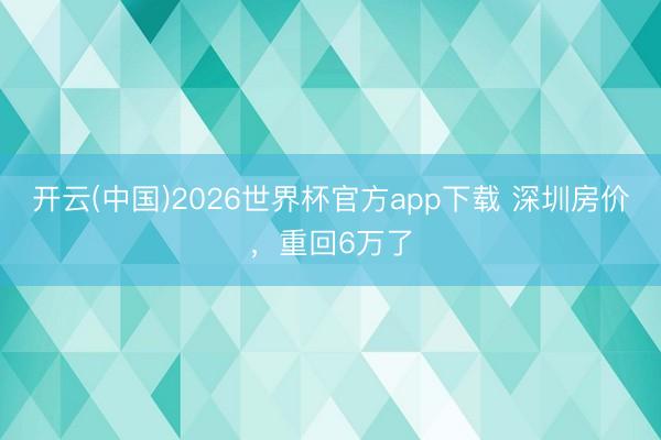 开云(中国)2026世界杯官方app下载 深圳房价，重回6万了
