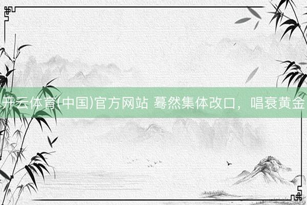 开云体育(中国)官方网站 蓦然集体改口，唱衰黄金