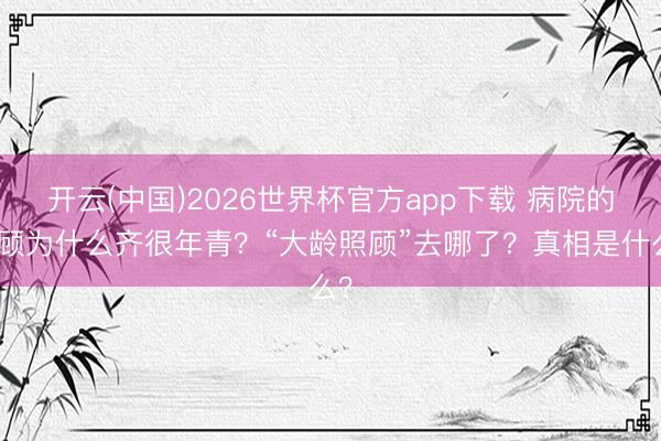 开云(中国)2026世界杯官方app下载 病院的照顾为什么齐很年青？“大龄照顾”去哪了？真相是什么？