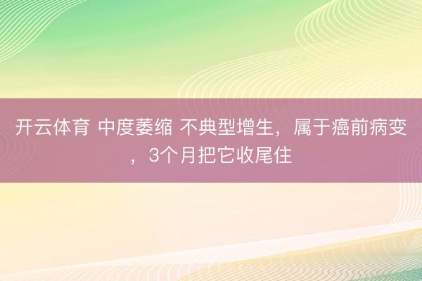 开云体育 中度萎缩 不典型增生，属于癌前病变，3个月把它收尾住