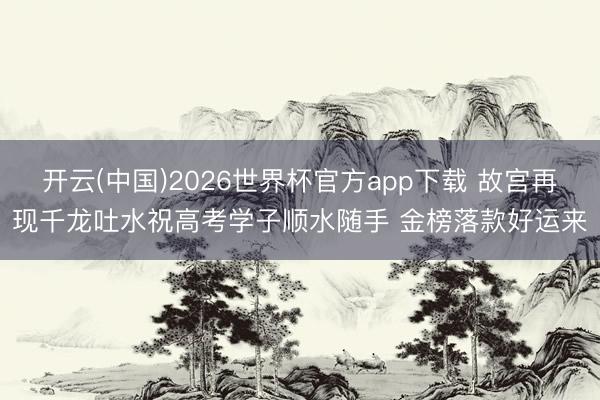 开云(中国)2026世界杯官方app下载 故宫再现千龙吐水祝高考学子顺水随手 金榜落款好运来