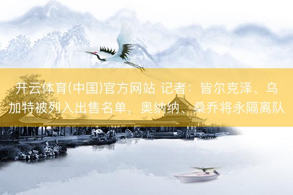 开云体育(中国)官方网站 记者：皆尔克泽、乌加特被列入出售名单，奥纳纳、桑乔将永隔离队