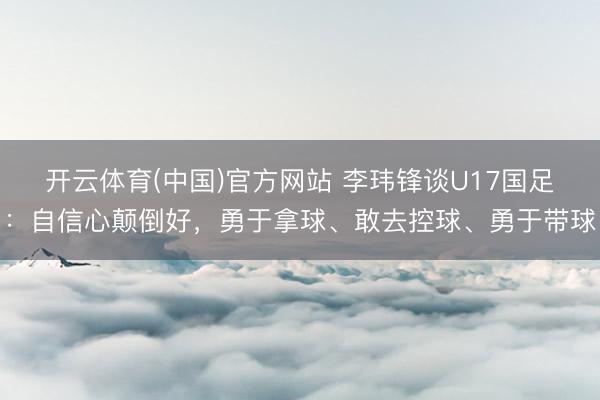 开云体育(中国)官方网站 李玮锋谈U17国足：自信心颠倒好，勇于拿球、敢去控球、勇于带球