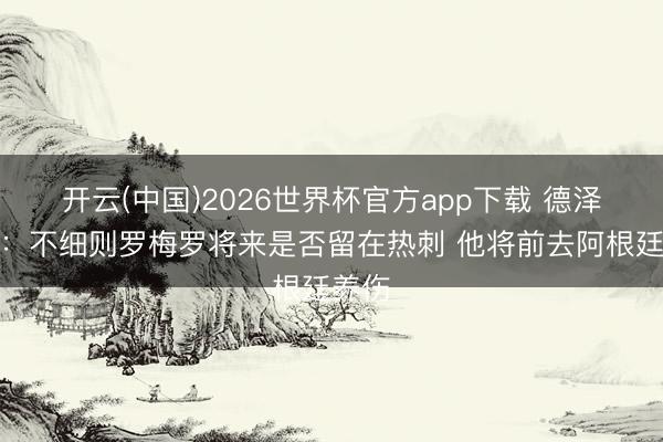 开云(中国)2026世界杯官方app下载 德泽尔比：不细则罗梅罗将来是否留在热刺 他将前去阿根廷养伤