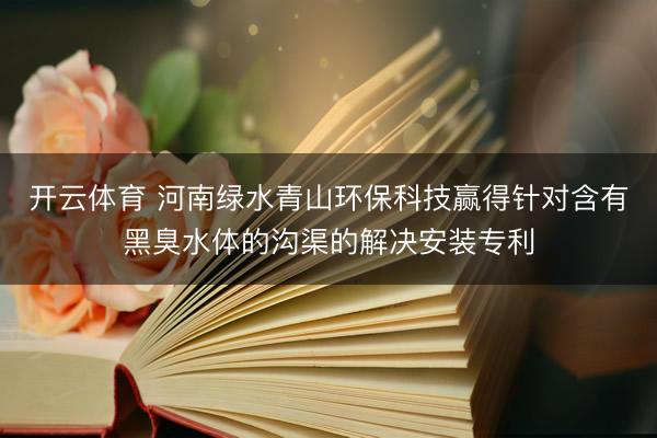 开云体育 河南绿水青山环保科技赢得针对含有黑臭水体的沟渠的解决安装专利