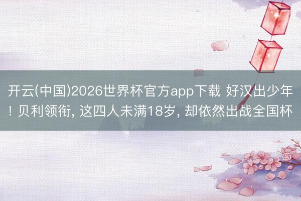 开云(中国)2026世界杯官方app下载 好汉出少年! 贝利领衔， 这四人未满18岁， 却依然出战全国杯