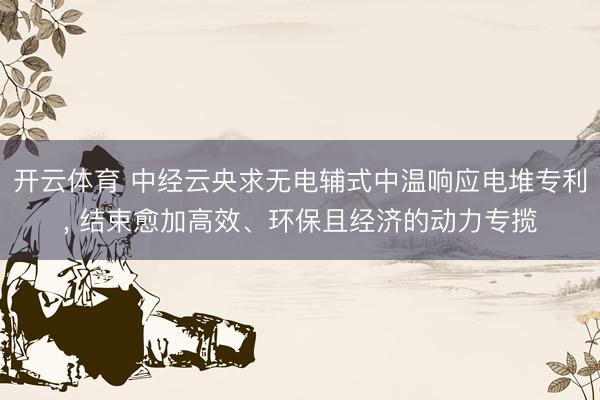 开云体育 中经云央求无电辅式中温响应电堆专利， 结束愈加高效、环保且经济的动力专揽