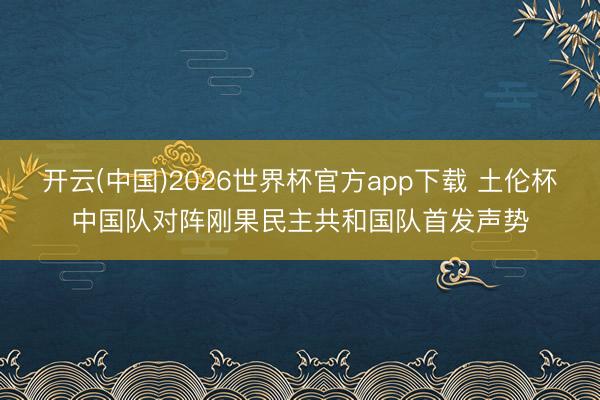 开云(中国)2026世界杯官方app下载 土伦杯中国队对阵刚果民主共和国队首发声势