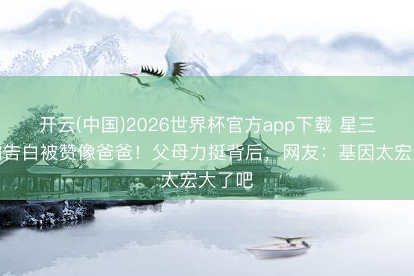 开云(中国)2026世界杯官方app下载 星三代首拍告白被赞像爸爸！父母力挺背后，网友：基因太宏大了吧