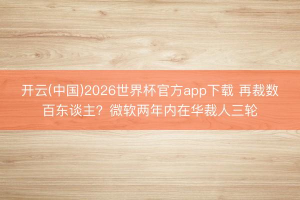 开云(中国)2026世界杯官方app下载 再裁数百东谈主？微软两年内在华裁人三轮
