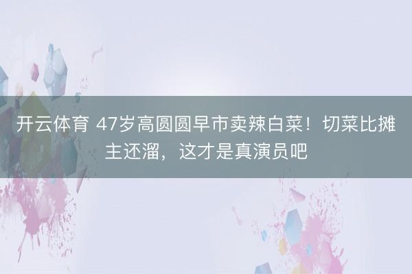 开云体育 47岁高圆圆早市卖辣白菜！切菜比摊主还溜，这才是真演员吧