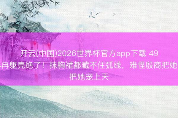 开云(中国)2026世界杯官方app下载 49岁李小冉躯壳绝了！抹胸裙都藏不住弧线，难怪殷商把她宠上天