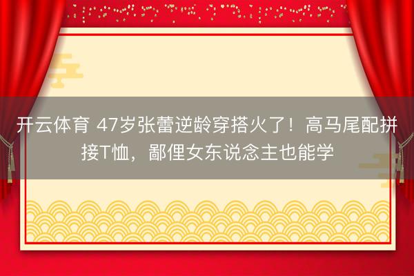 开云体育 47岁张蕾逆龄穿搭火了！高马尾配拼接T恤，鄙俚女东说念主也能学