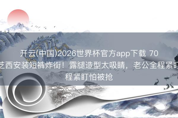 开云(中国)2026世界杯官方app下载 70岁赵雅芝西安装短裤炸街！露腿造型太吸睛，老公全程紧盯怕被抢