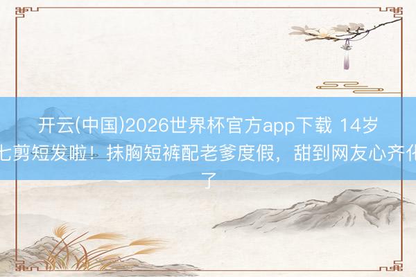 开云(中国)2026世界杯官方app下载 14岁小七剪短发啦！抹胸短裤配老爹度假，甜到网友心齐化了