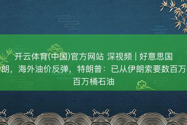 开云体育(中国)官方网站 深视频 | 好意思国再袭伊朗，海外油价反弹，特朗普：已从伊朗索要数百万桶石油