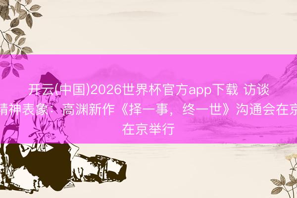 开云(中国)2026世界杯官方app下载 访谈中的精神表象：高渊新作《择一事，终一世》沟通会在京举行