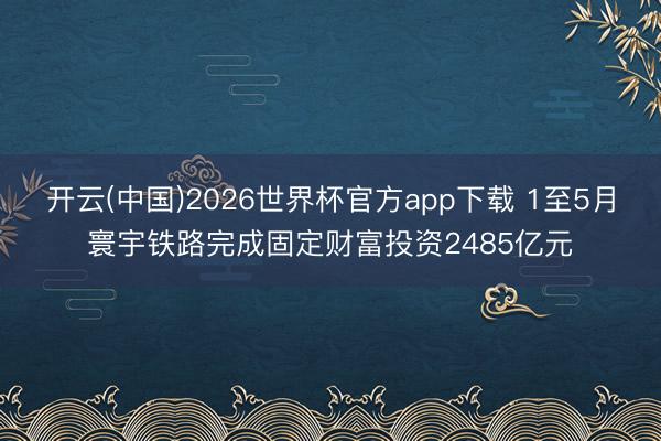 开云(中国)2026世界杯官方app下载 1至5月寰宇铁路完成固定财富投资2485亿元