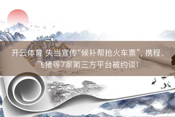 开云体育 失当宣传“候补帮抢火车票”， 携程、飞猪等7家第三方平台被约谈!