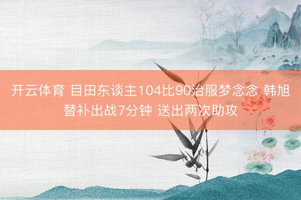 开云体育 目田东谈主104比90治服梦念念 韩旭替补出战7分钟 送出两次助攻