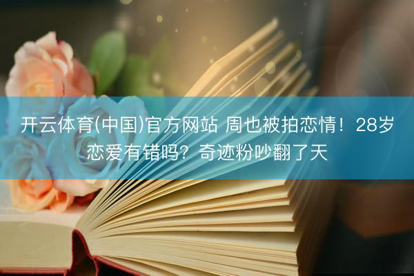 开云体育(中国)官方网站 周也被拍恋情！28岁恋爱有错吗？奇迹粉吵翻了天