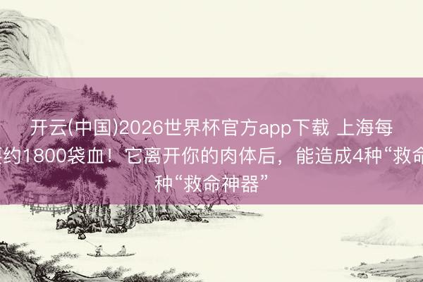 开云(中国)2026世界杯官方app下载 上海每天需要约1800袋血！它离开你的肉体后，能造成4种“救命神器”