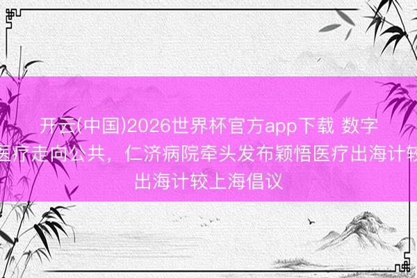 开云(中国)2026世界杯官方app下载 数字赋能优质医疗走向公共，仁济病院牵头发布颖悟医疗出海计较上海倡议
