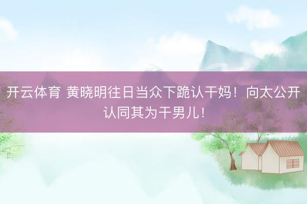 开云体育 黄晓明往日当众下跪认干妈！向太公开认同其为干男儿！