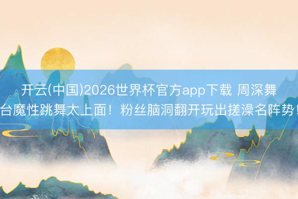 开云(中国)2026世界杯官方app下载 周深舞台魔性跳舞太上面!粉丝脑洞翻开玩出搓澡名阵势!