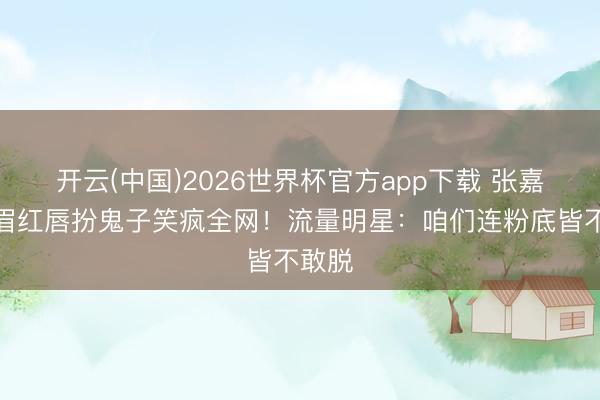 开云(中国)2026世界杯官方app下载 张嘉益浓眉红唇扮鬼子笑疯全网！流量明星：咱们连粉底皆不敢脱