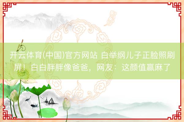 开云体育(中国)官方网站 白举纲儿子正脸照刷屏！白白胖胖像爸爸，网友：这颜值赢麻了