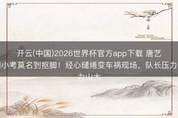开云(中国)2026世界杯官方app下载 唐艺昕团小考莫名到抠脚！经心缱绻变车祸现场，队长压力山大