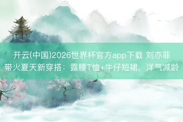 开云(中国)2026世界杯官方app下载 刘亦菲带火夏天新穿搭：露腰T恤+牛仔短裙，洋气减龄
