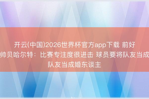 开云(中国)2026世界杯官方app下载 前好意思国主帅贝哈尔特:比赛专注度很进击 球员要将队友当成婚东谈主