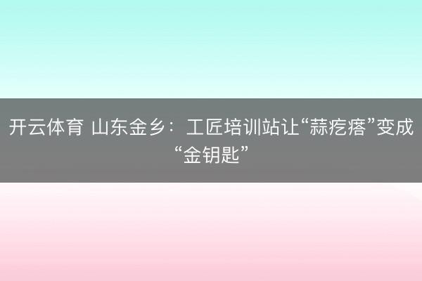 开云体育 山东金乡:工匠培训站让“蒜疙瘩”变成“金钥匙”