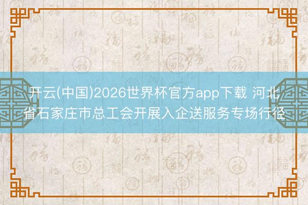 开云(中国)2026世界杯官方app下载 河北省石家庄市总工会开展入企送服务专场行径
