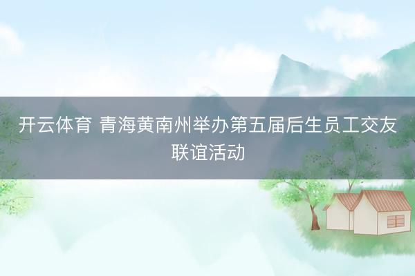 开云体育 青海黄南州举办第五届后生员工交友联谊活动