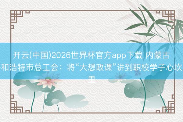 开云(中国)2026世界杯官方app下载 内蒙古呼和浩特市总工会：将“大想政课”讲到职校学子心坎里