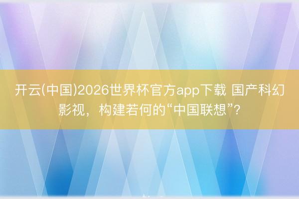 开云(中国)2026世界杯官方app下载 国产科幻影视,构建若何的“中国联想”?