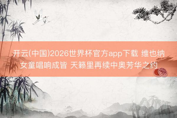 开云(中国)2026世界杯官方app下载 维也纳女童唱响成皆 天籁里再续中奥芳华之约