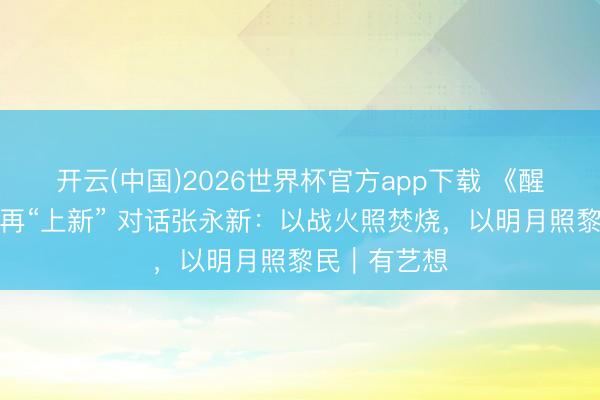 开云(中国)2026世界杯官方app下载 《醒觉年代》后再“上新” 对话张永新:以战火照焚烧,以明月照黎民|有艺想
