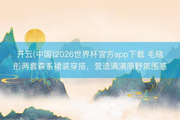 开云(中国)2026世界杯官方app下载 毛晓彤两套森系裙装穿搭,营造满满原野氛围感